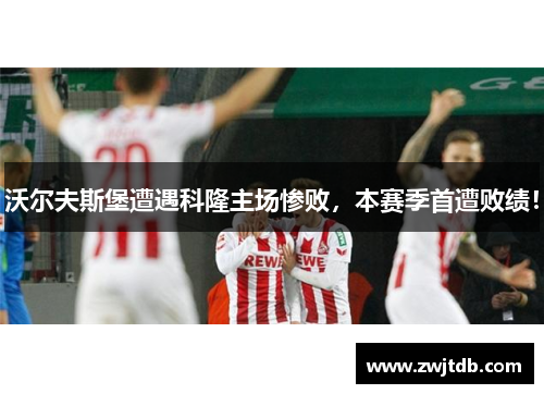 沃尔夫斯堡遭遇科隆主场惨败，本赛季首遭败绩！