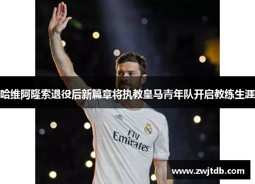 哈维阿隆索退役后新篇章将执教皇马青年队开启教练生涯